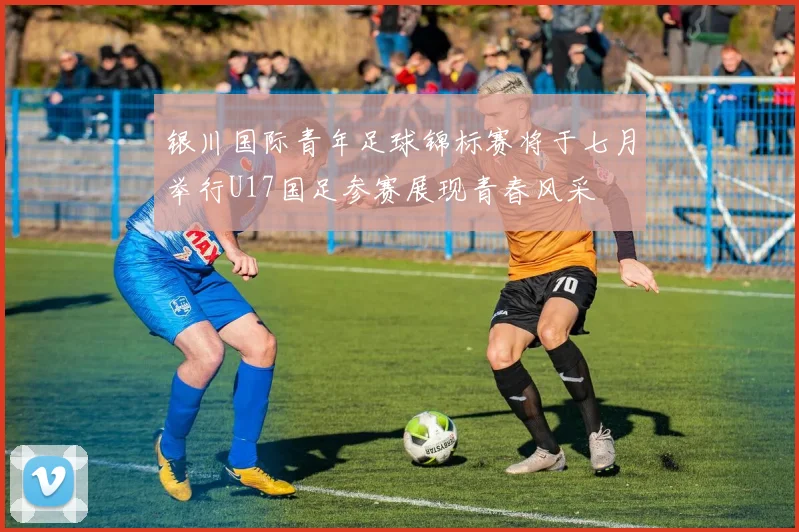 银川国际青年足球锦标赛将于七月举行U17国足参赛展现青春风采