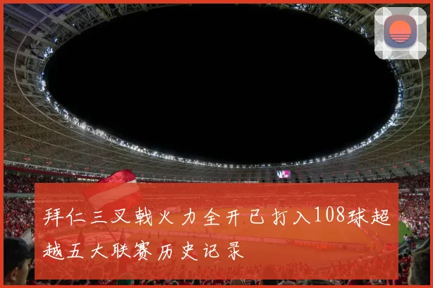 拜仁三叉戟火力全开已打入108球超越五大联赛历史记录
