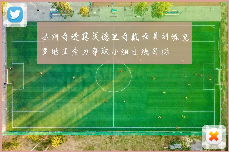 达利奇透露莫德里奇戴面具训练克罗地亚全力争取小组出线目标
