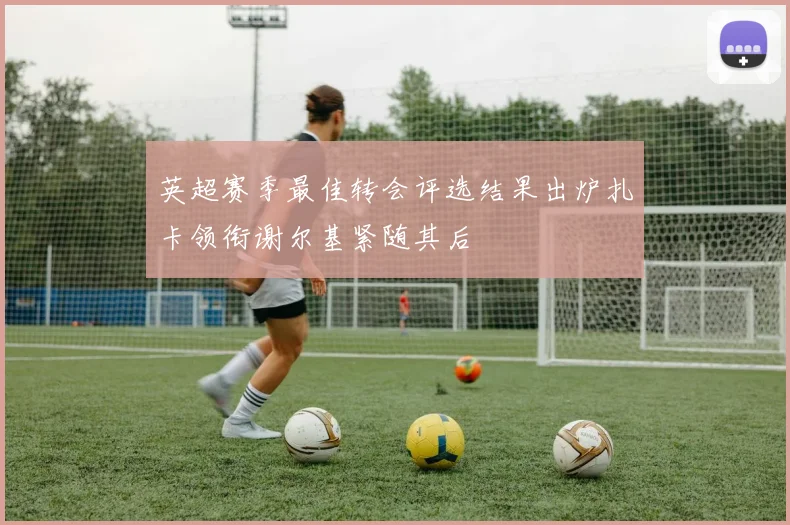 英超赛季最佳转会评选结果出炉扎卡领衔谢尔基紧随其后