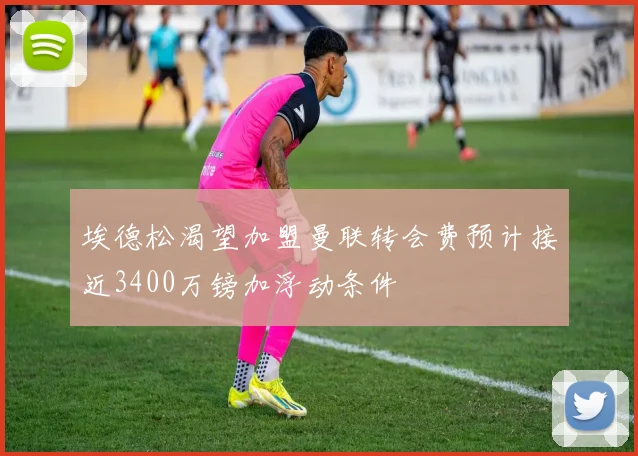 埃德松渴望加盟曼联转会费预计接近3400万镑加浮动条件
