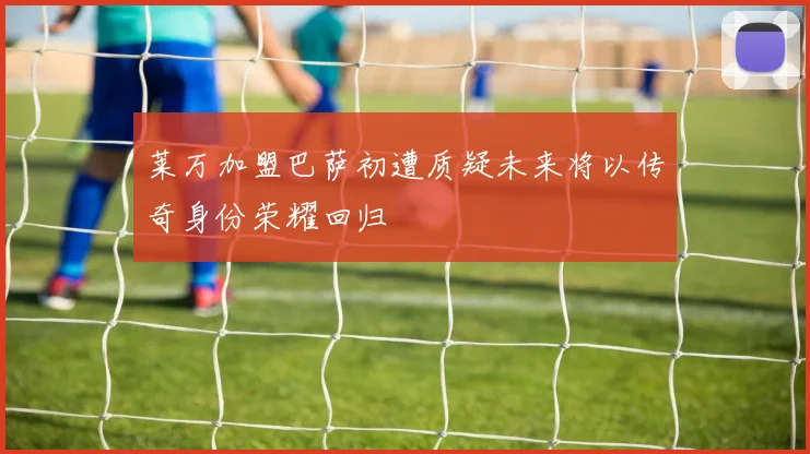 莱万加盟巴萨初遭质疑未来将以传奇身份荣耀回归