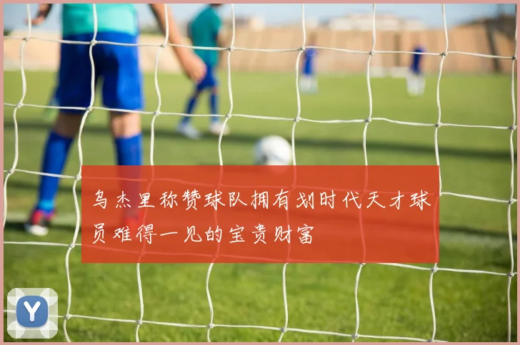 乌杰里称赞球队拥有划时代天才球员难得一见的宝贵财富