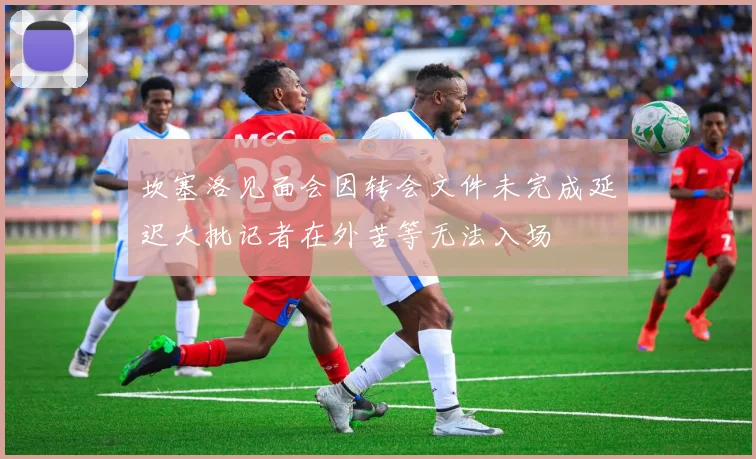 坎塞洛见面会因转会文件未完成延迟大批记者在外苦等无法入场