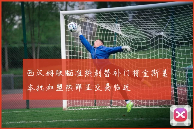 西汉姆联瞄准热刺替补门将金斯基本托加盟热那亚交易临近