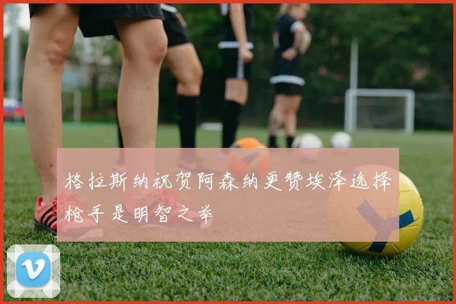 格拉斯纳祝贺阿森纳更赞埃泽选择枪手是明智之举