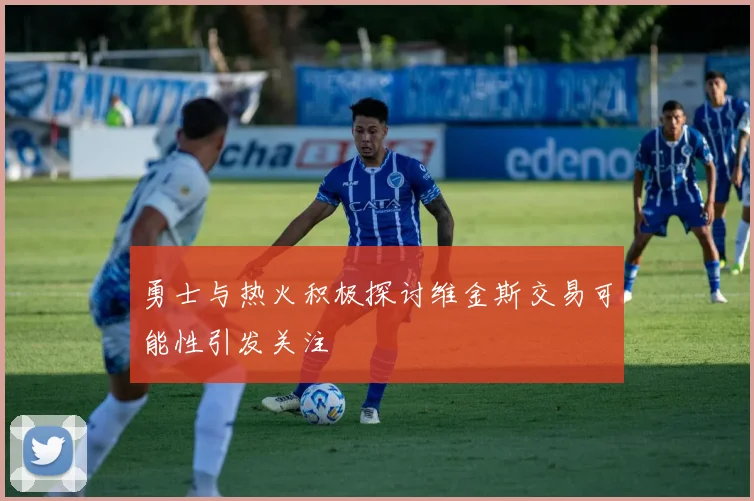 勇士与热火积极探讨维金斯交易可能性引发关注